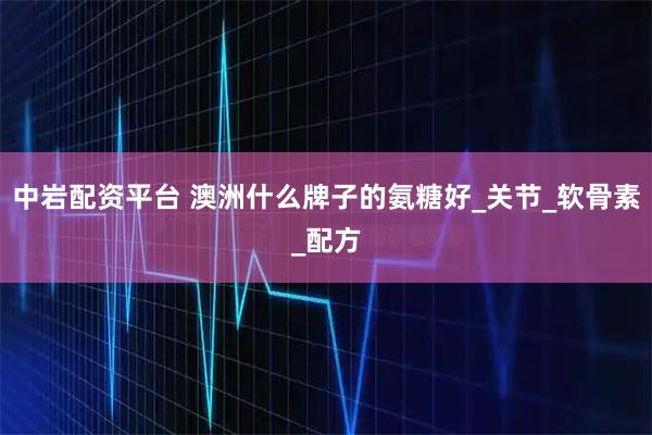 中岩配资平台 澳洲什么牌子的氨糖好_关节_软骨素_配方