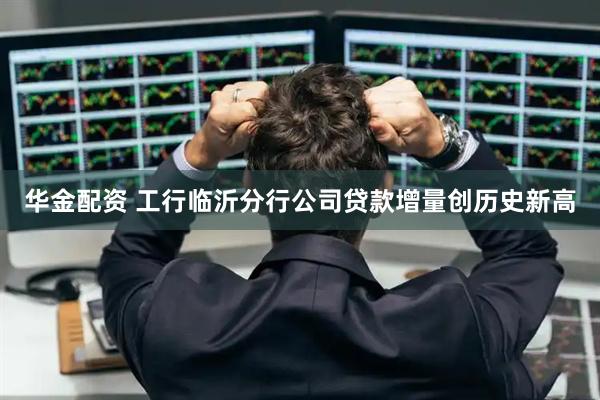 华金配资 工行临沂分行公司贷款增量创历史新高