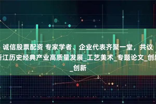 诚信股票配资 专家学者、企业代表齐聚一堂，共议浙江历史经典产业高质量发展_工艺美术_专题论文_创新