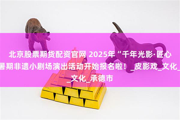 北京股票期货配资官网 2025年“千年光影·匠心传承”暑期非遗小剧场演出活动开始报名啦！_皮影戏_文化_承德市