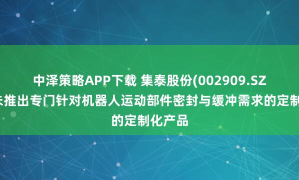 中泽策略APP下载 集泰股份(002909.SZ)：尚未推出专门针对机器人运动部件密封与缓冲需求的定制化产品