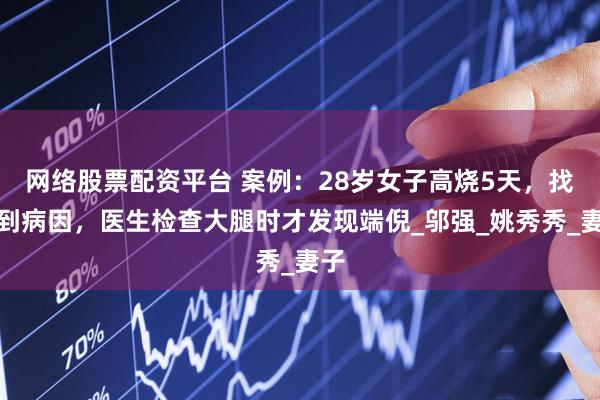 网络股票配资平台 案例:28岁女子高烧5天,找不到病因,医生检查大腿时才发现端倪_邬强_姚秀秀_妻子
