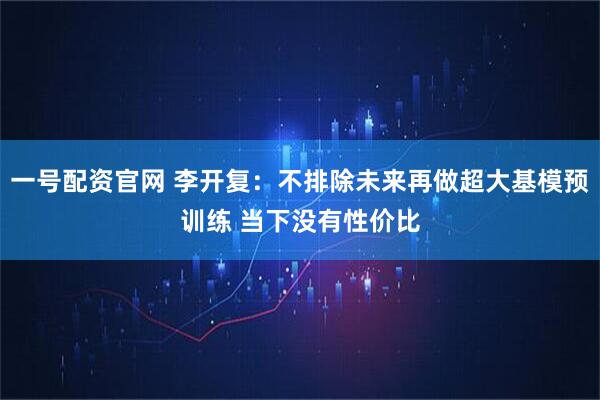 一号配资官网 李开复：不排除未来再做超大基模预训练 当下没有性价比