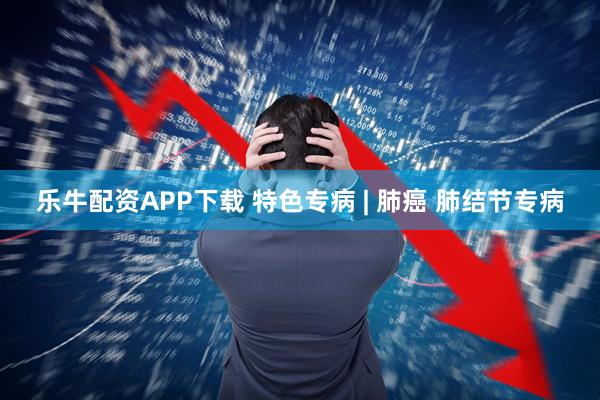 乐牛配资APP下载 特色专病 | 肺癌 肺结节专病