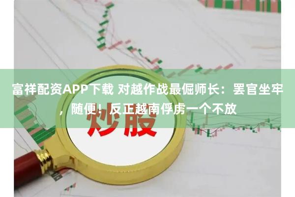 富祥配资APP下载 对越作战最倔师长：罢官坐牢，随便！反正越南俘虏一个不放
