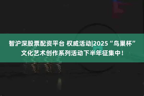 智沪深股票配资平台 权威活动|2025“鸟巢杯”文化艺术创作系列活动下半年征集中！