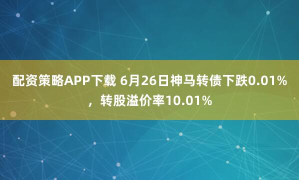 配资策略APP下载 6月26日神马转债下跌0.01%，转股溢价率10.01%