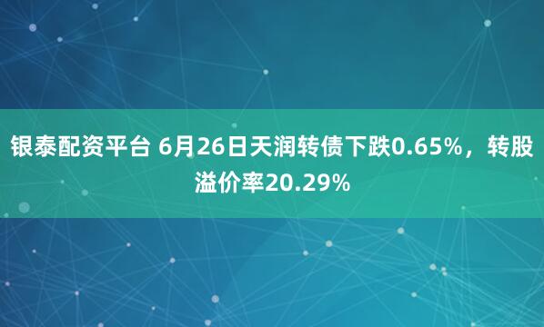 银泰配资平台 6月26日天润转债下跌0.65%，转股溢价率20.29%