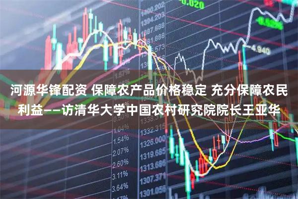 河源华锋配资 保障农产品价格稳定 充分保障农民利益——访清华大学中国农村研究院院长王亚华