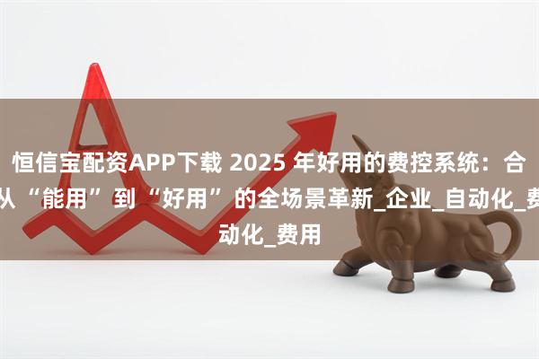 恒信宝配资APP下载 2025 年好用的费控系统：合思从 “能用” 到 “好用” 的全场景革新_企业_自动化_费用
