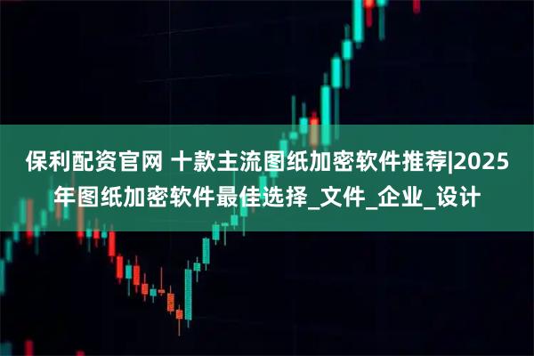 保利配资官网 十款主流图纸加密软件推荐|2025年图纸加密软件最佳选择_文件_企业_设计