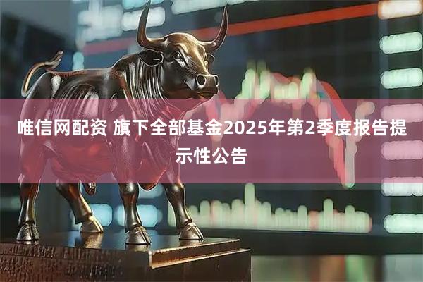 唯信网配资 旗下全部基金2025年第2季度报告提示性公告