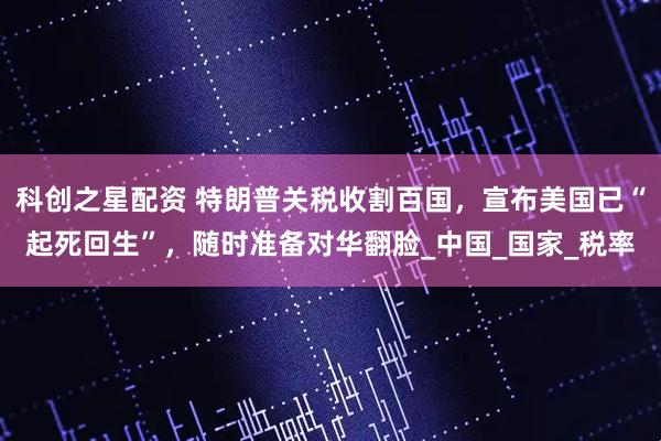 科创之星配资 特朗普关税收割百国，宣布美国已“起死回生”，随时准备对华翻脸_中国_国家_税率