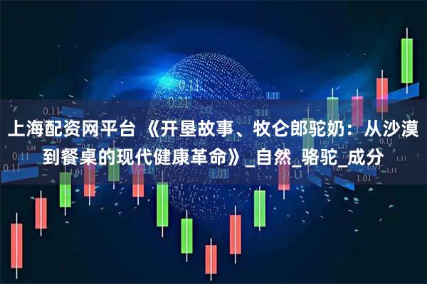 上海配资网平台 《开垦故事、牧仑郎驼奶：从沙漠到餐桌的现代健康革命》_自然_骆驼_成分