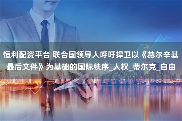 恒利配资平台 联合国领导人呼吁捍卫以《赫尔辛基最后文件》为基础的国际秩序_人权_蒂尔克_自由