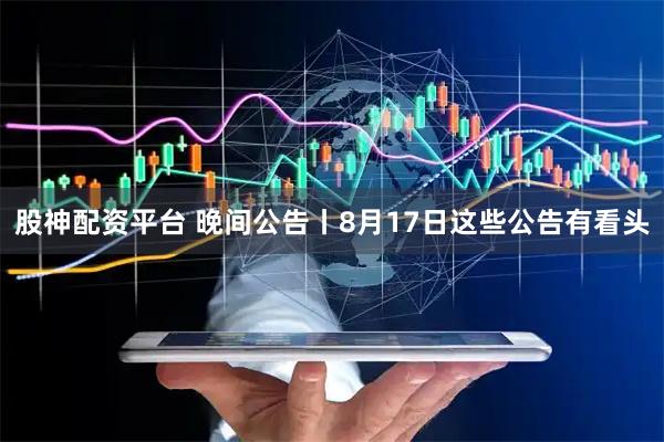 股神配资平台 晚间公告丨8月17日这些公告有看头
