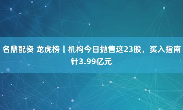 名鼎配资 龙虎榜丨机构今日抛售这23股，买入指南针3.99亿元