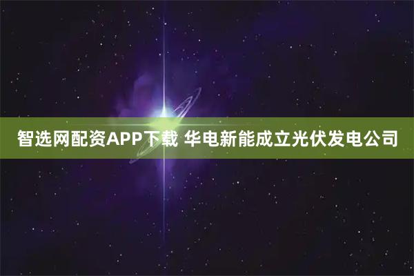 智选网配资APP下载 华电新能成立光伏发电公司