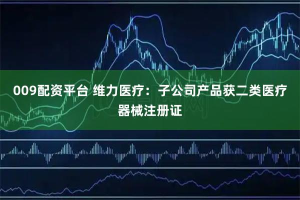 009配资平台 维力医疗：子公司产品获二类医疗器械注册证