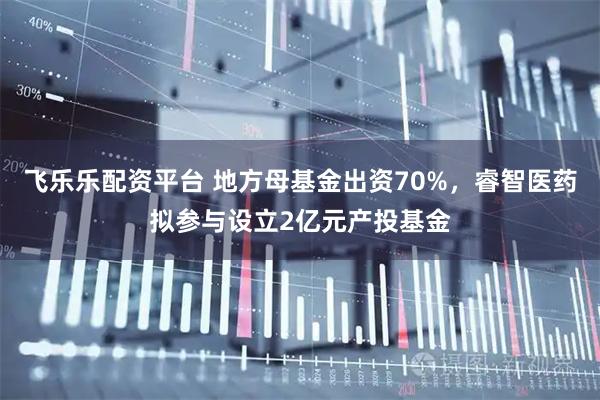 飞乐乐配资平台 地方母基金出资70%，睿智医药拟参与设立2亿元产投基金