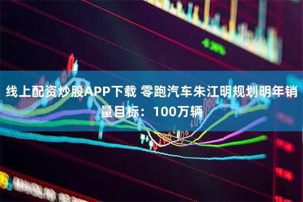 线上配资炒股APP下载 零跑汽车朱江明规划明年销量目标：100万辆