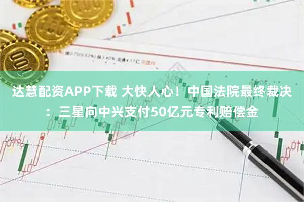 达慧配资APP下载 大快人心！中国法院最终裁决：三星向中兴支付50亿元专利赔偿金